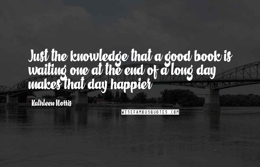 Kathleen Norris Quotes: Just the knowledge that a good book is waiting one at the end of a long day makes that day happier.