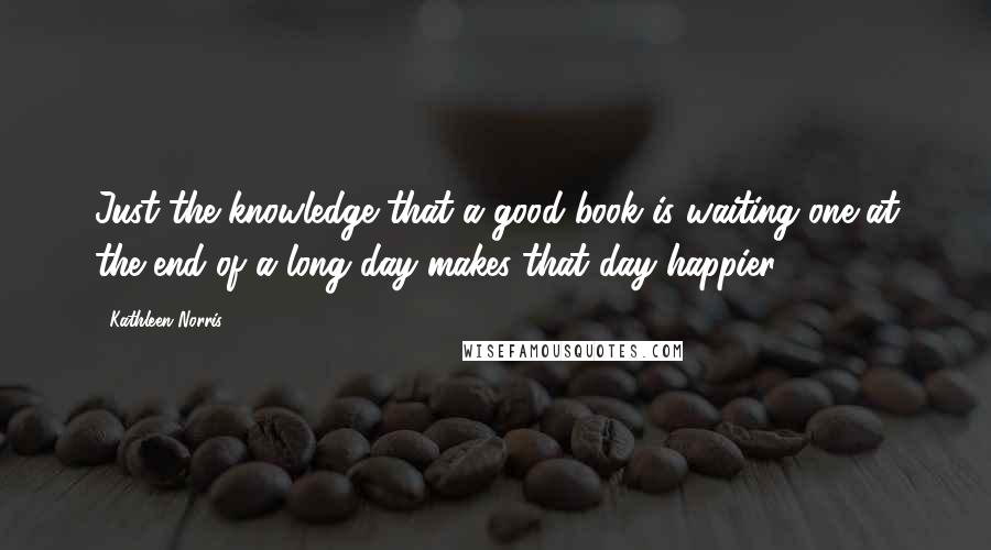 Kathleen Norris Quotes: Just the knowledge that a good book is waiting one at the end of a long day makes that day happier.