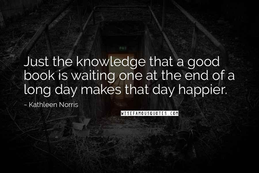 Kathleen Norris Quotes: Just the knowledge that a good book is waiting one at the end of a long day makes that day happier.