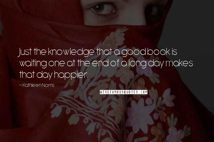 Kathleen Norris Quotes: Just the knowledge that a good book is waiting one at the end of a long day makes that day happier.