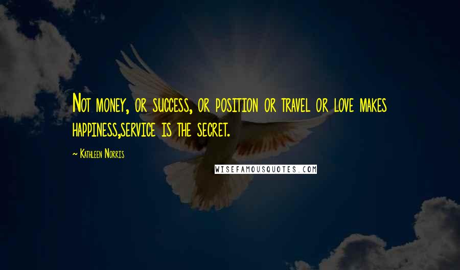 Kathleen Norris Quotes: Not money, or success, or position or travel or love makes happiness,service is the secret.