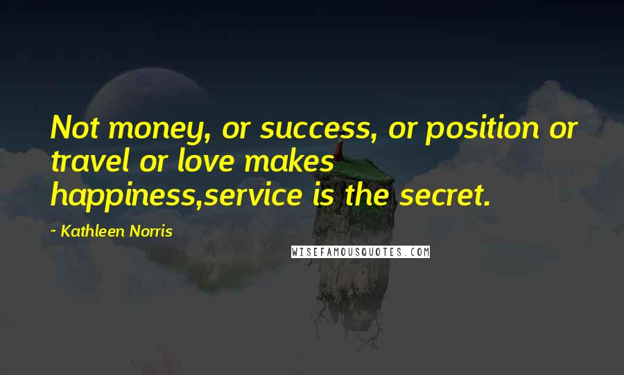 Kathleen Norris Quotes: Not money, or success, or position or travel or love makes happiness,service is the secret.