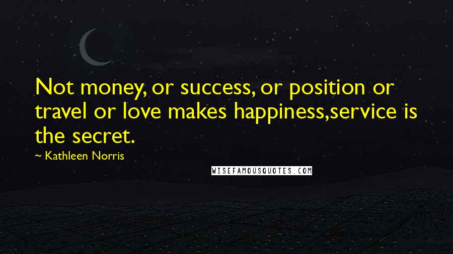 Kathleen Norris Quotes: Not money, or success, or position or travel or love makes happiness,service is the secret.