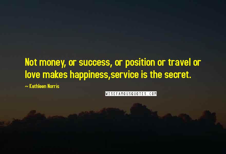 Kathleen Norris Quotes: Not money, or success, or position or travel or love makes happiness,service is the secret.