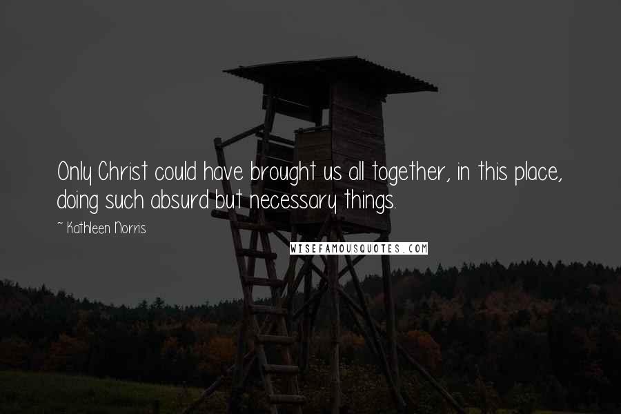 Kathleen Norris Quotes: Only Christ could have brought us all together, in this place, doing such absurd but necessary things.