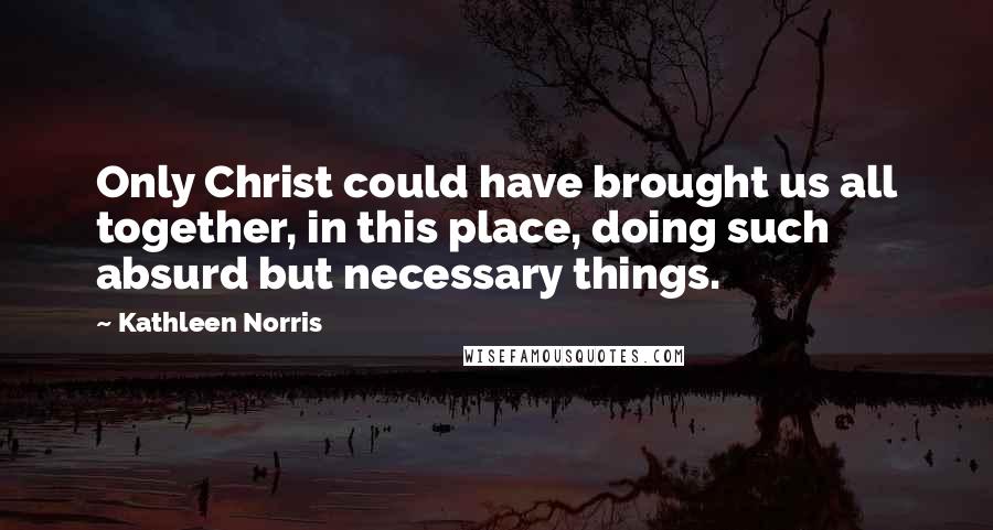 Kathleen Norris Quotes: Only Christ could have brought us all together, in this place, doing such absurd but necessary things.