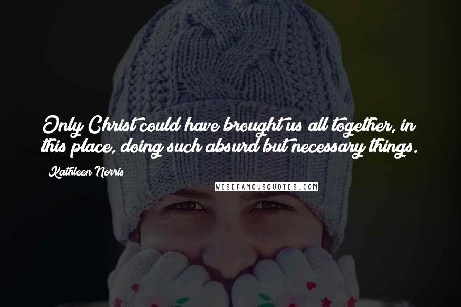 Kathleen Norris Quotes: Only Christ could have brought us all together, in this place, doing such absurd but necessary things.