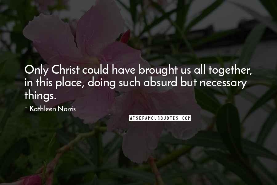 Kathleen Norris Quotes: Only Christ could have brought us all together, in this place, doing such absurd but necessary things.