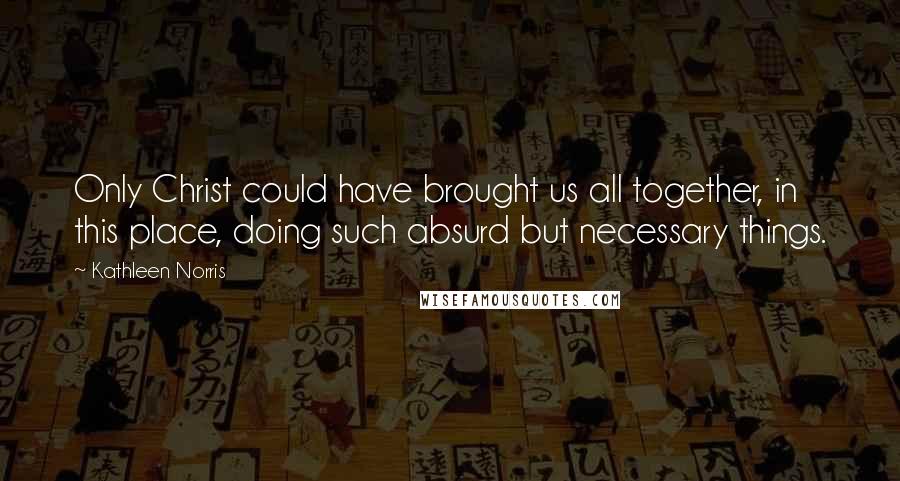 Kathleen Norris Quotes: Only Christ could have brought us all together, in this place, doing such absurd but necessary things.