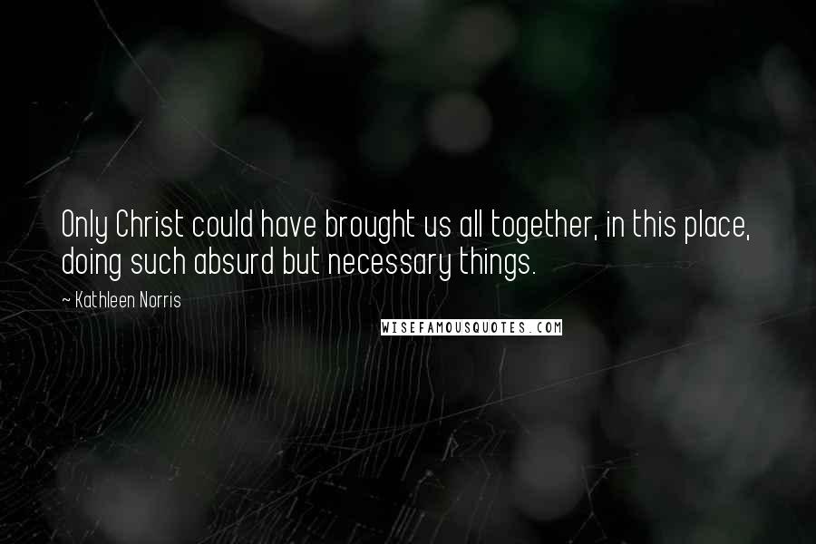 Kathleen Norris Quotes: Only Christ could have brought us all together, in this place, doing such absurd but necessary things.