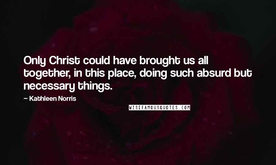 Kathleen Norris Quotes: Only Christ could have brought us all together, in this place, doing such absurd but necessary things.