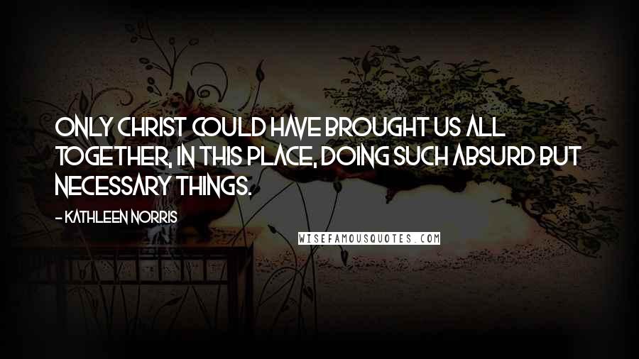 Kathleen Norris Quotes: Only Christ could have brought us all together, in this place, doing such absurd but necessary things.