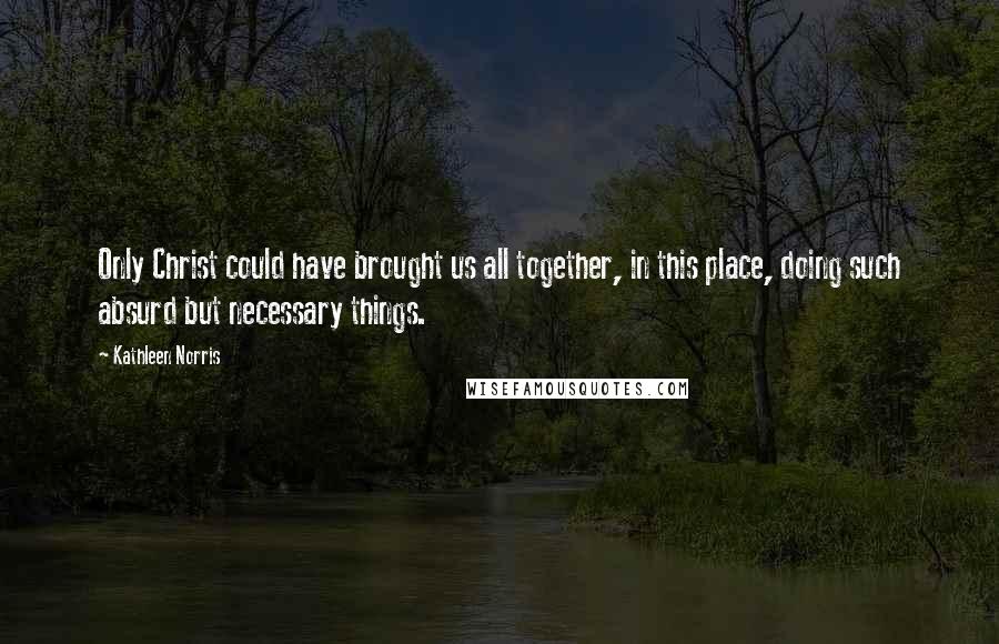 Kathleen Norris Quotes: Only Christ could have brought us all together, in this place, doing such absurd but necessary things.