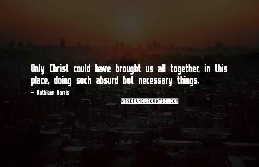 Kathleen Norris Quotes: Only Christ could have brought us all together, in this place, doing such absurd but necessary things.