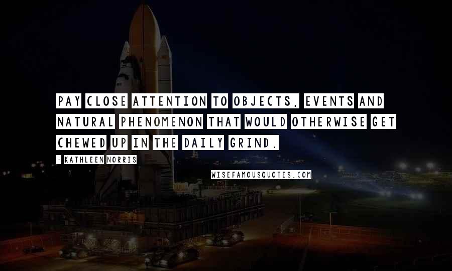 Kathleen Norris Quotes: Pay close attention to objects, events and natural phenomenon that would otherwise get chewed up in the daily grind.