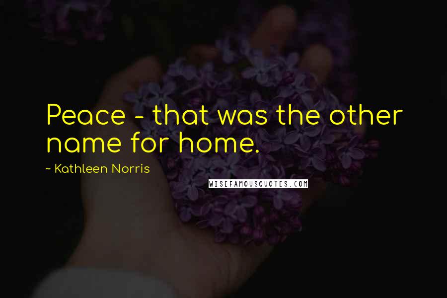 Kathleen Norris Quotes: Peace - that was the other name for home.