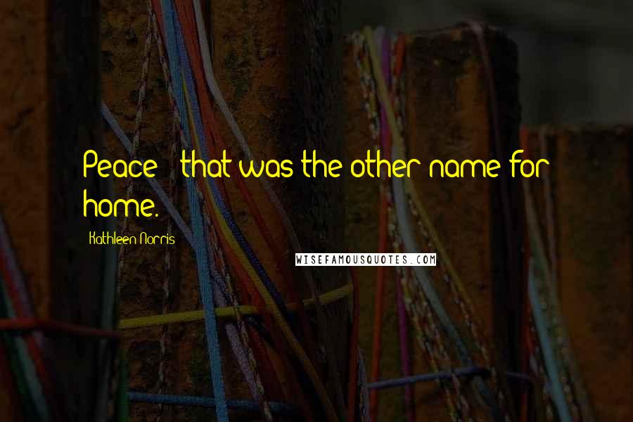 Kathleen Norris Quotes: Peace - that was the other name for home.