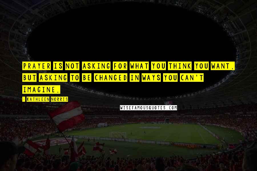 Kathleen Norris Quotes: Prayer is not asking for what you think you want, but asking to be changed in ways you can't imagine.