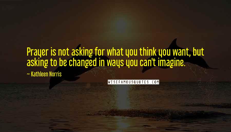 Kathleen Norris Quotes: Prayer is not asking for what you think you want, but asking to be changed in ways you can't imagine.