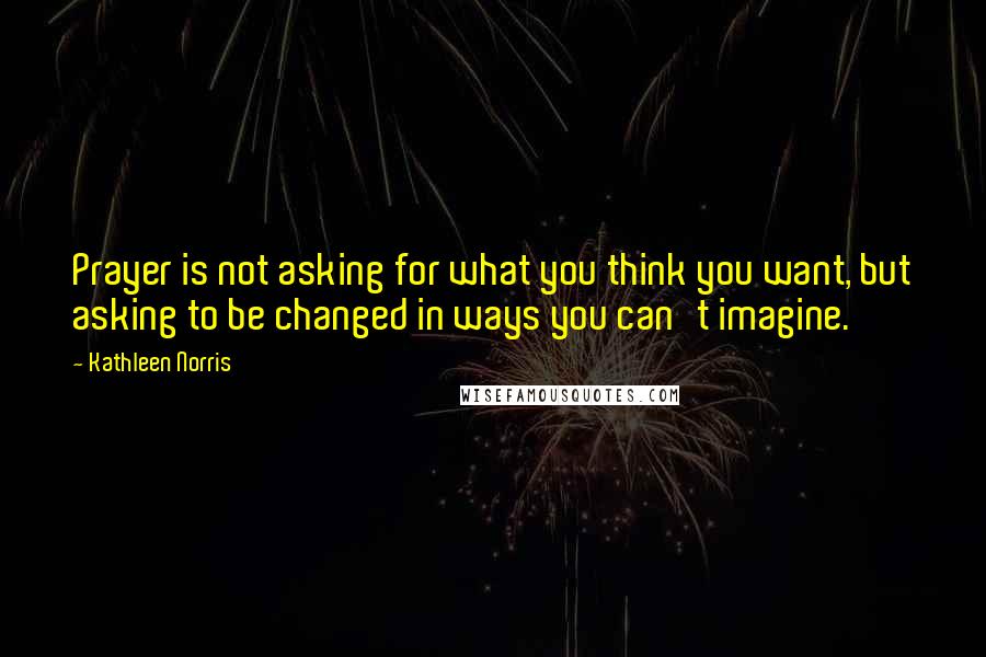 Kathleen Norris Quotes: Prayer is not asking for what you think you want, but asking to be changed in ways you can't imagine.