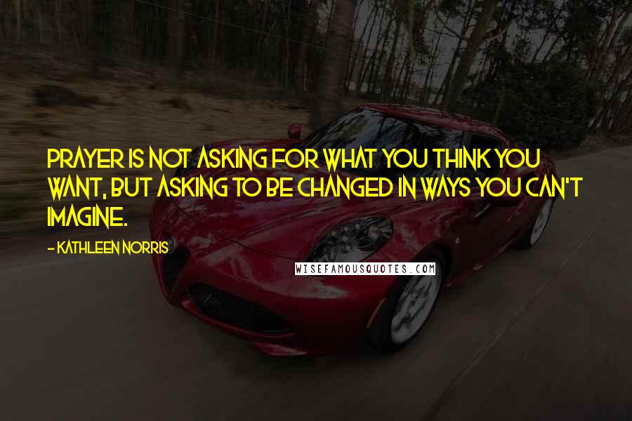 Kathleen Norris Quotes: Prayer is not asking for what you think you want, but asking to be changed in ways you can't imagine.
