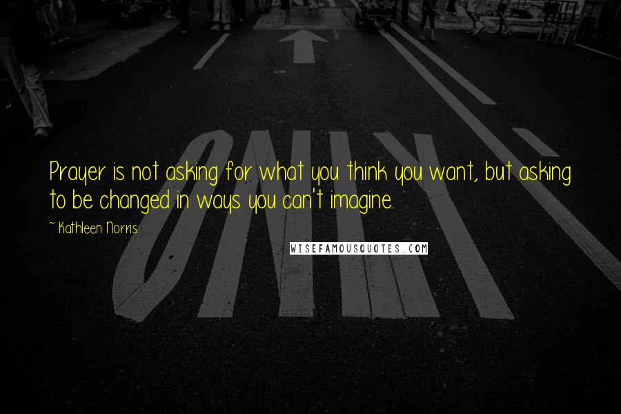 Kathleen Norris Quotes: Prayer is not asking for what you think you want, but asking to be changed in ways you can't imagine.