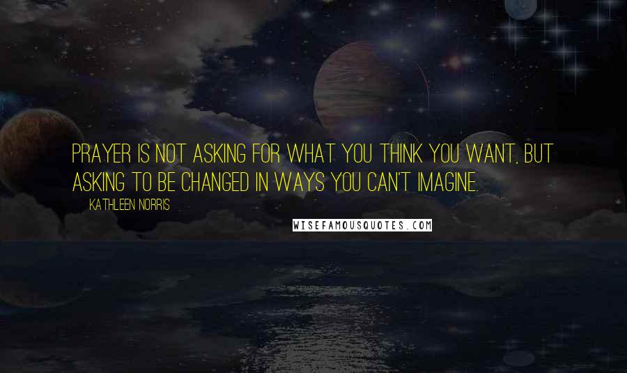 Kathleen Norris Quotes: Prayer is not asking for what you think you want, but asking to be changed in ways you can't imagine.