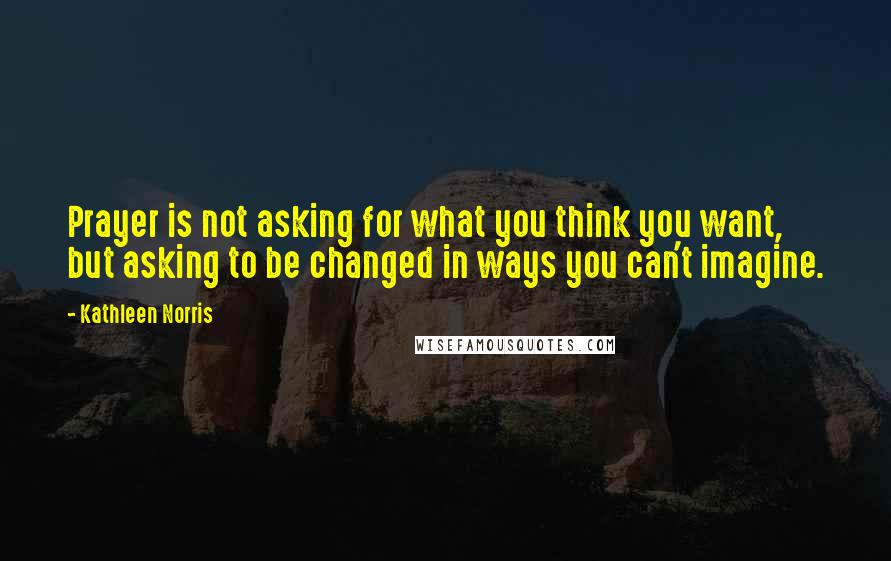 Kathleen Norris Quotes: Prayer is not asking for what you think you want, but asking to be changed in ways you can't imagine.