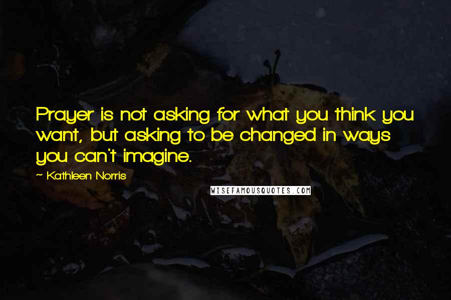 Kathleen Norris Quotes: Prayer is not asking for what you think you want, but asking to be changed in ways you can't imagine.