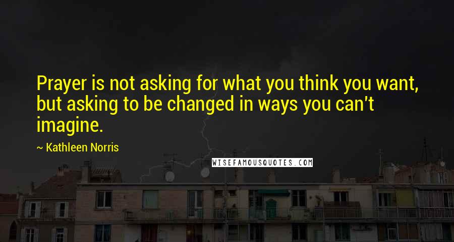 Kathleen Norris Quotes: Prayer is not asking for what you think you want, but asking to be changed in ways you can't imagine.