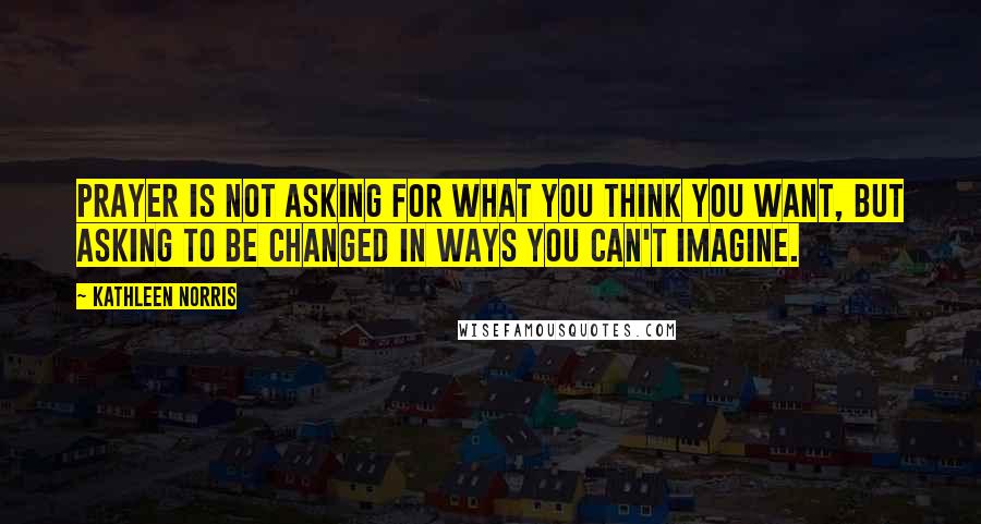 Kathleen Norris Quotes: Prayer is not asking for what you think you want, but asking to be changed in ways you can't imagine.