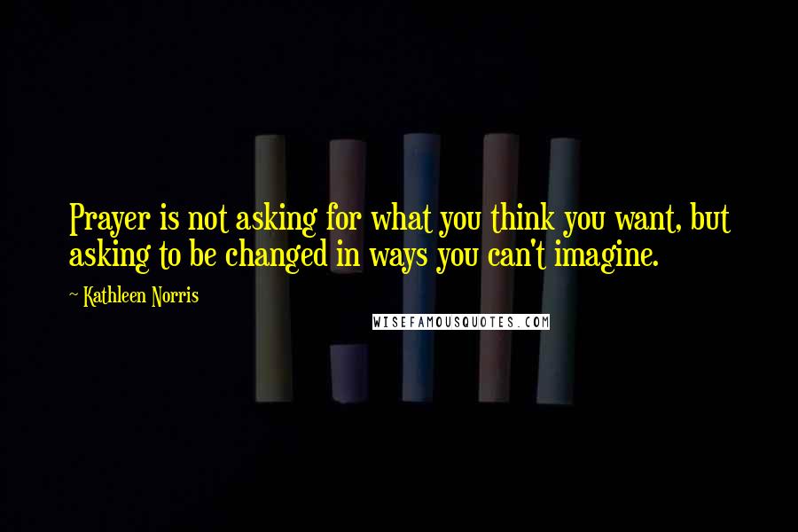 Kathleen Norris Quotes: Prayer is not asking for what you think you want, but asking to be changed in ways you can't imagine.