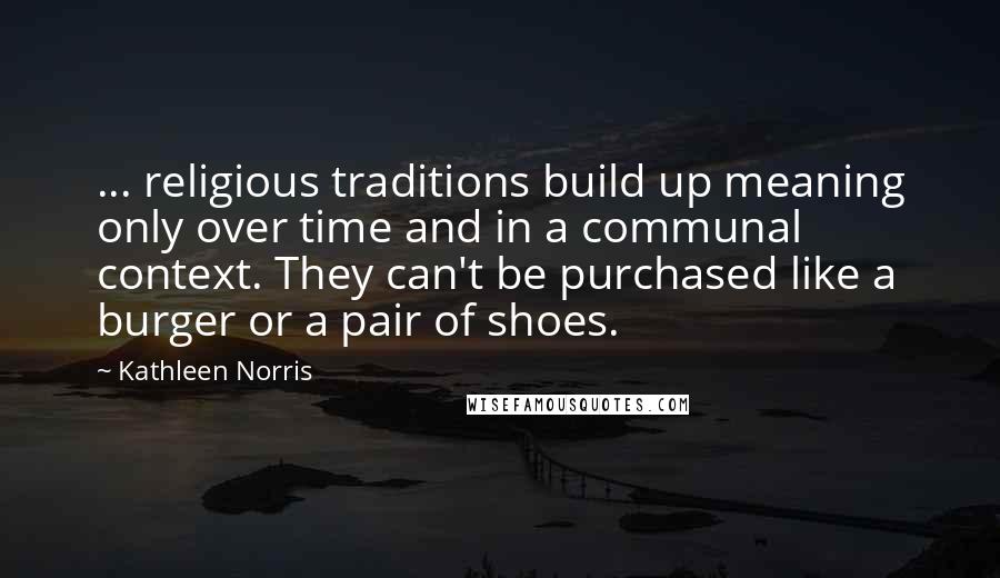 Kathleen Norris Quotes: ... religious traditions build up meaning only over time and in a communal context. They can't be purchased like a burger or a pair of shoes.