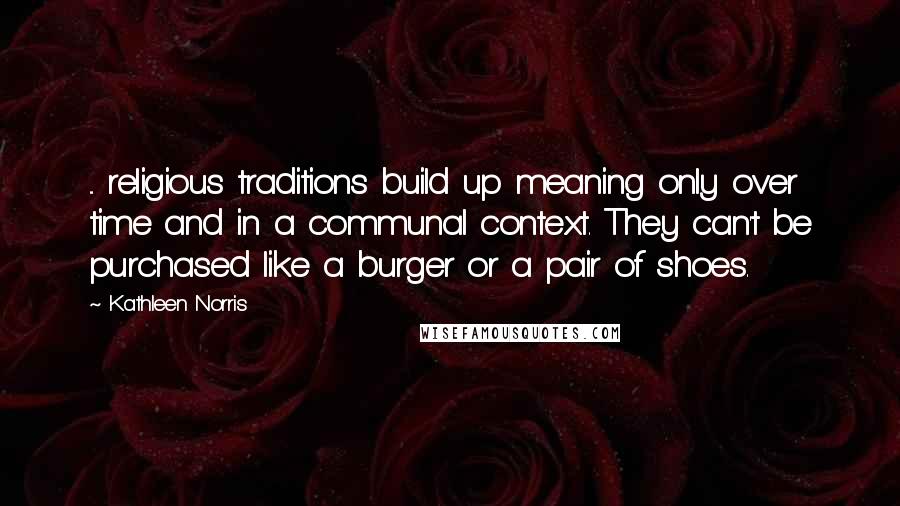 Kathleen Norris Quotes: ... religious traditions build up meaning only over time and in a communal context. They can't be purchased like a burger or a pair of shoes.