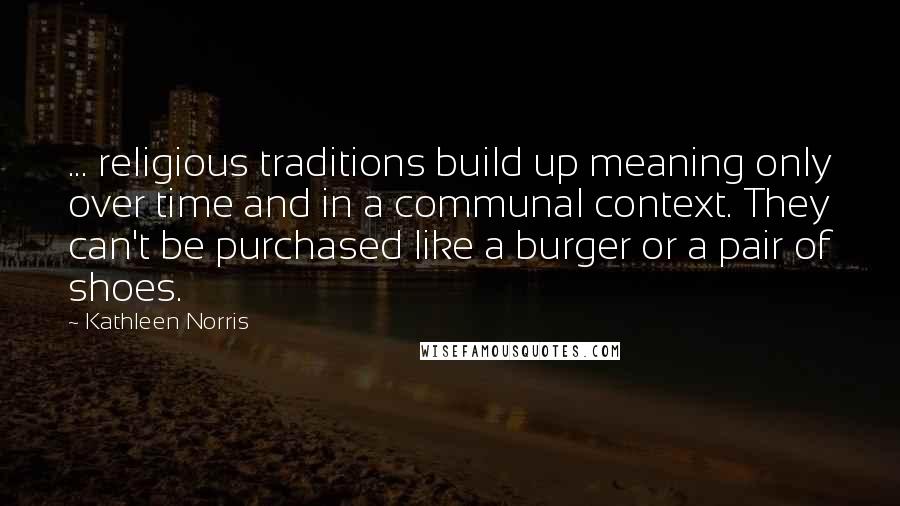 Kathleen Norris Quotes: ... religious traditions build up meaning only over time and in a communal context. They can't be purchased like a burger or a pair of shoes.