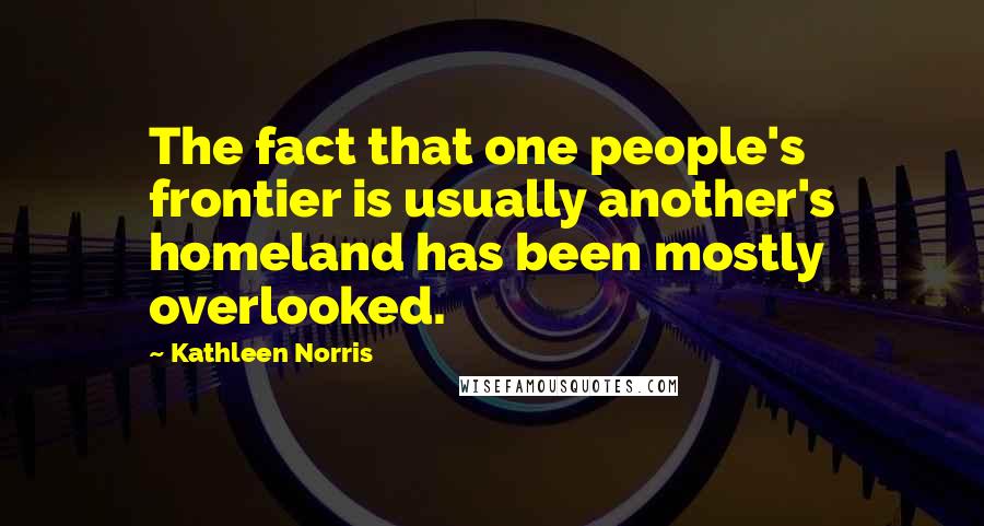 Kathleen Norris Quotes: The fact that one people's frontier is usually another's homeland has been mostly overlooked.