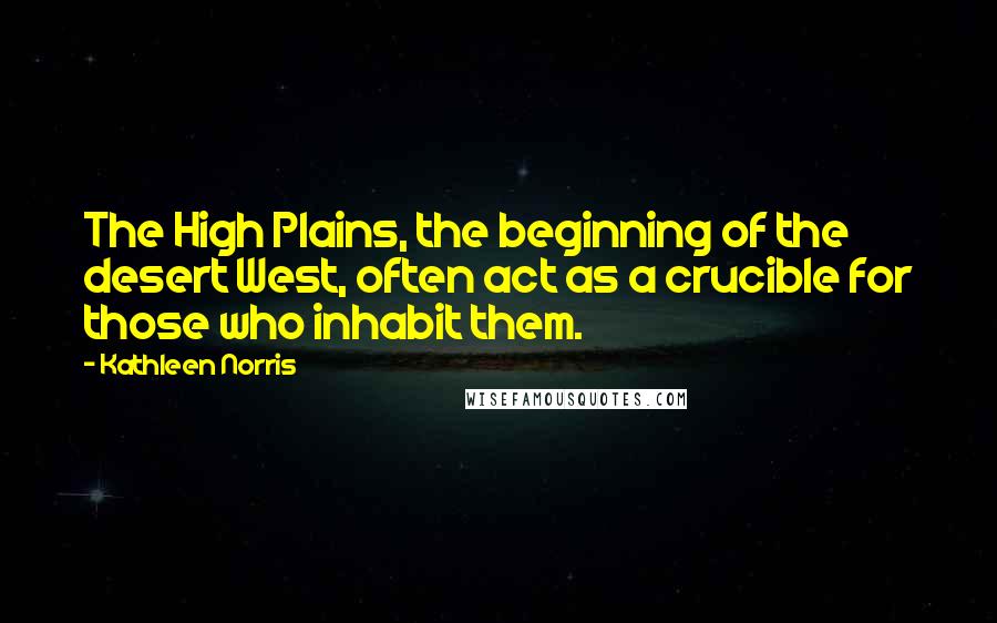 Kathleen Norris Quotes: The High Plains, the beginning of the desert West, often act as a crucible for those who inhabit them.