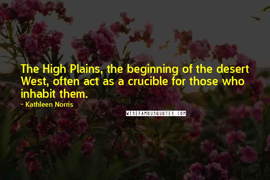 Kathleen Norris Quotes: The High Plains, the beginning of the desert West, often act as a crucible for those who inhabit them.