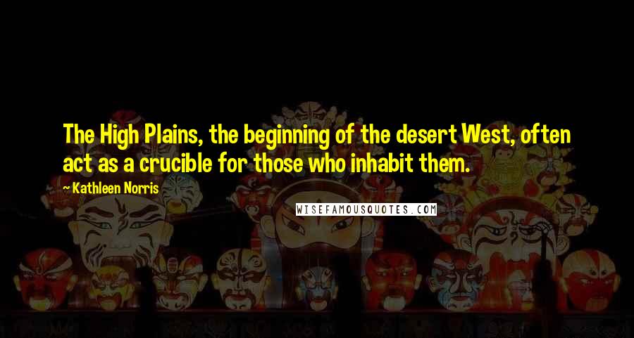 Kathleen Norris Quotes: The High Plains, the beginning of the desert West, often act as a crucible for those who inhabit them.