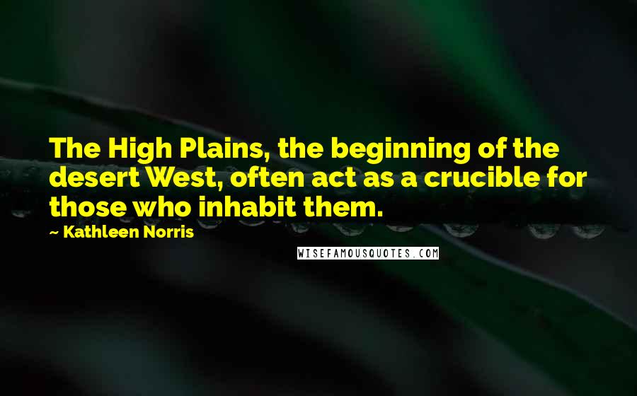 Kathleen Norris Quotes: The High Plains, the beginning of the desert West, often act as a crucible for those who inhabit them.