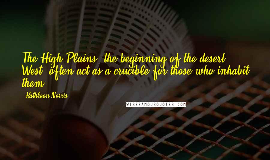 Kathleen Norris Quotes: The High Plains, the beginning of the desert West, often act as a crucible for those who inhabit them.