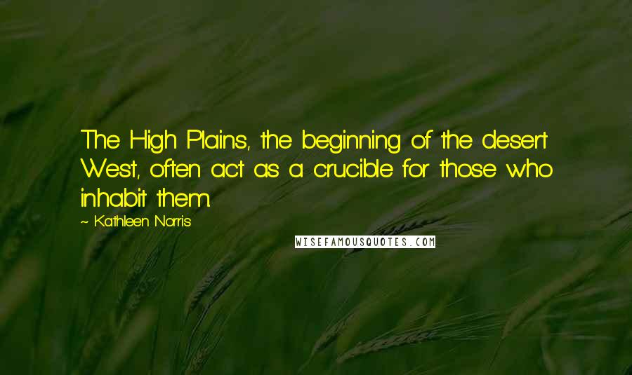 Kathleen Norris Quotes: The High Plains, the beginning of the desert West, often act as a crucible for those who inhabit them.