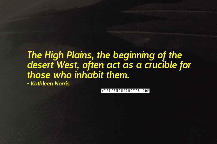 Kathleen Norris Quotes: The High Plains, the beginning of the desert West, often act as a crucible for those who inhabit them.