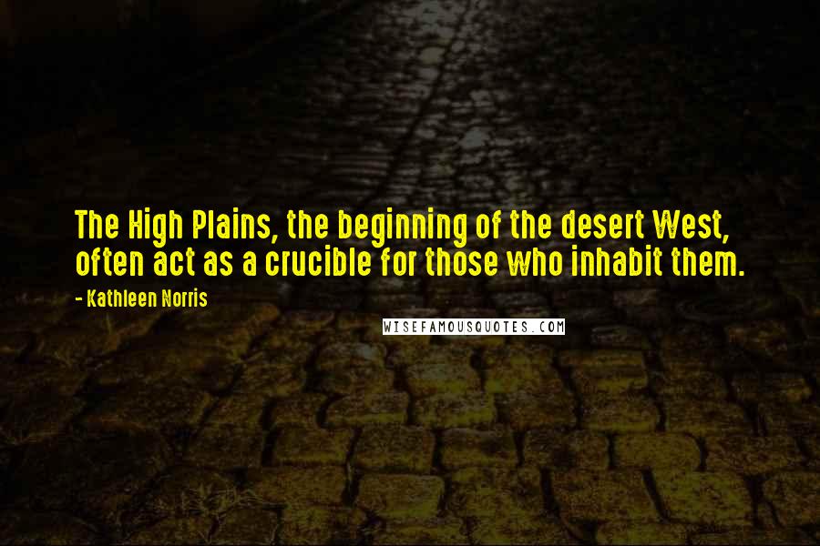 Kathleen Norris Quotes: The High Plains, the beginning of the desert West, often act as a crucible for those who inhabit them.