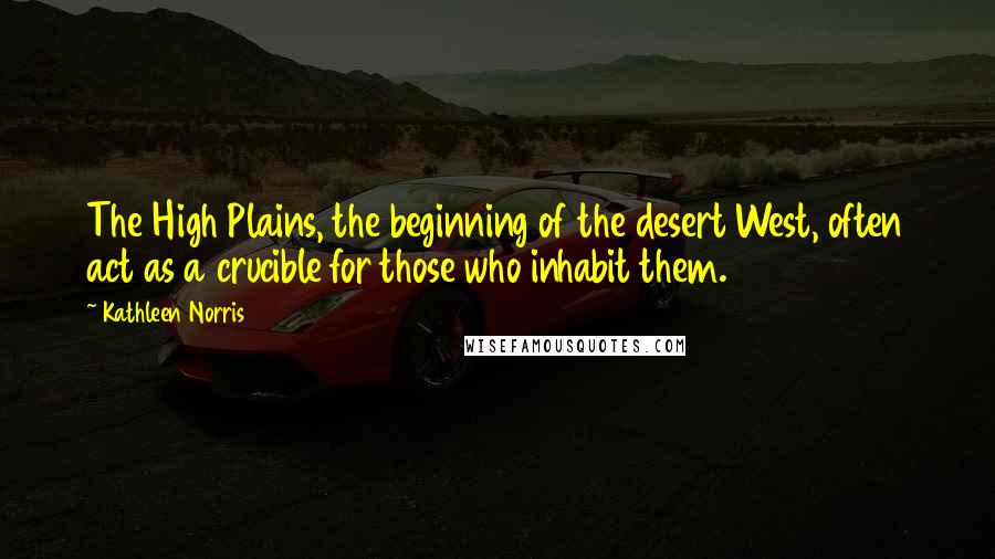 Kathleen Norris Quotes: The High Plains, the beginning of the desert West, often act as a crucible for those who inhabit them.