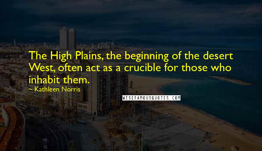Kathleen Norris Quotes: The High Plains, the beginning of the desert West, often act as a crucible for those who inhabit them.