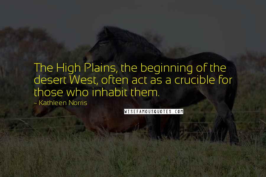 Kathleen Norris Quotes: The High Plains, the beginning of the desert West, often act as a crucible for those who inhabit them.