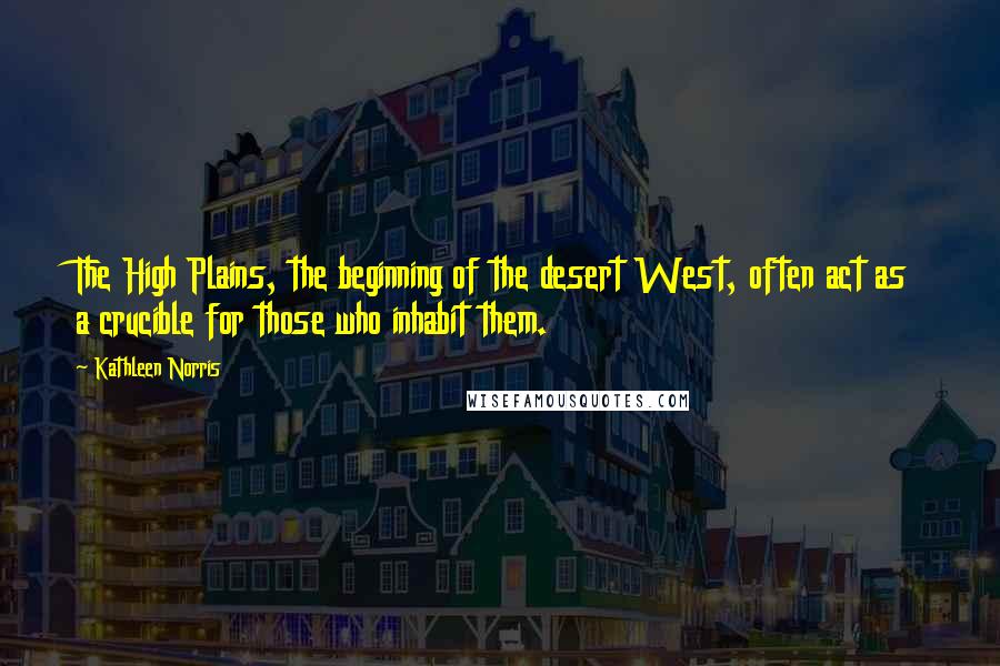 Kathleen Norris Quotes: The High Plains, the beginning of the desert West, often act as a crucible for those who inhabit them.