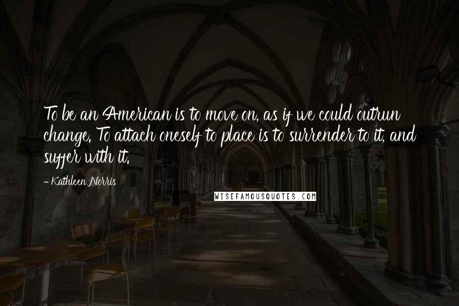 Kathleen Norris Quotes: To be an American is to move on, as if we could outrun change. To attach oneself to place is to surrender to it, and suffer with it.