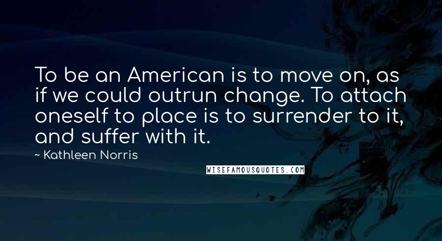 Kathleen Norris Quotes: To be an American is to move on, as if we could outrun change. To attach oneself to place is to surrender to it, and suffer with it.